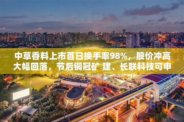 中草香料上市首日换手率98%，股价冲高大幅回落，节后铜冠矿 建、长联科技可申购