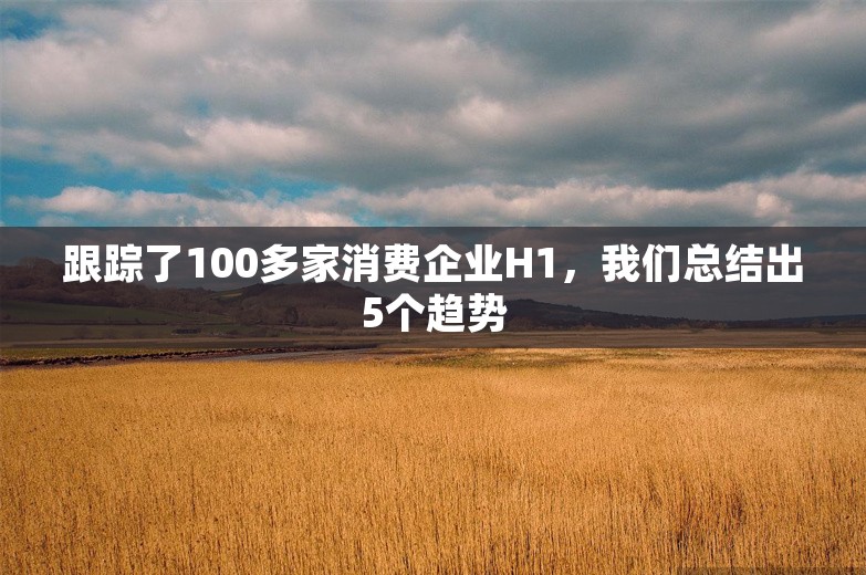 跟踪了100多家消费企业H1，我们总结出5个趋势