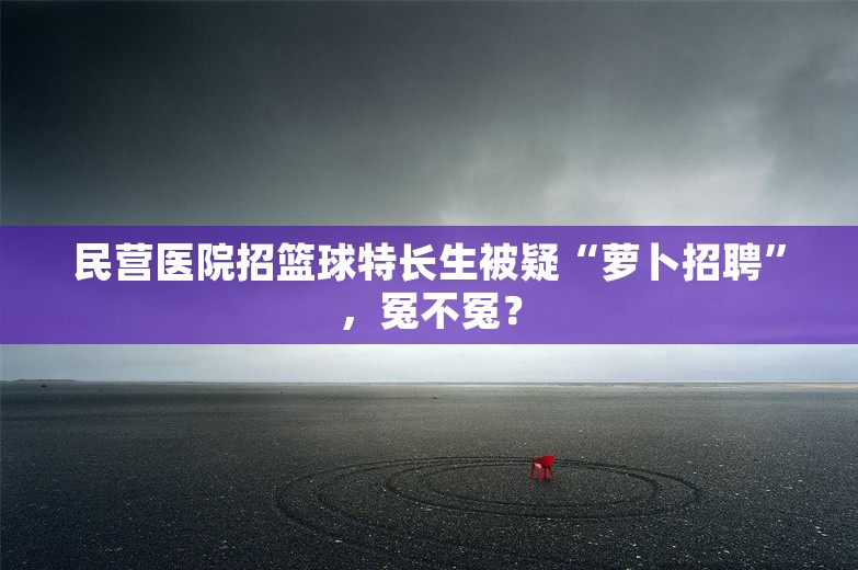 民营医院招篮球特长生被疑“萝卜招聘”，冤不冤？