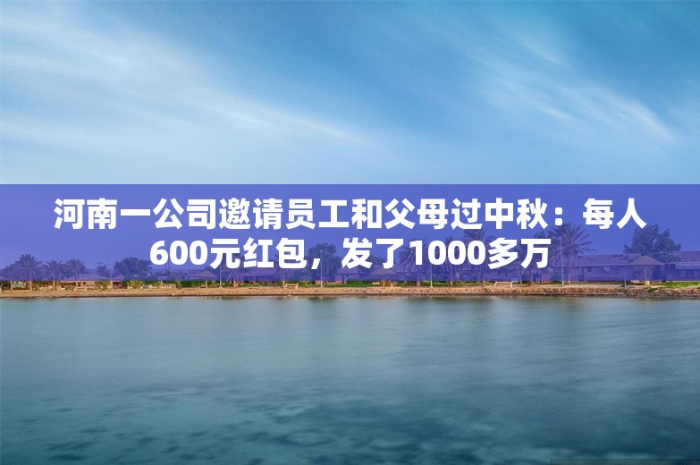 河南一公司邀请员工和父母过中秋：每人600元红包，发了1000多万