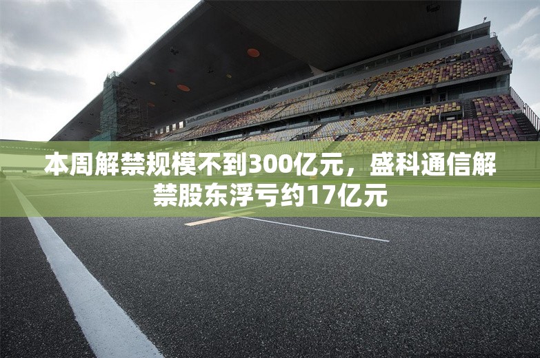 本周解禁规模不到300亿元，盛科通信解禁股东浮亏约17亿元