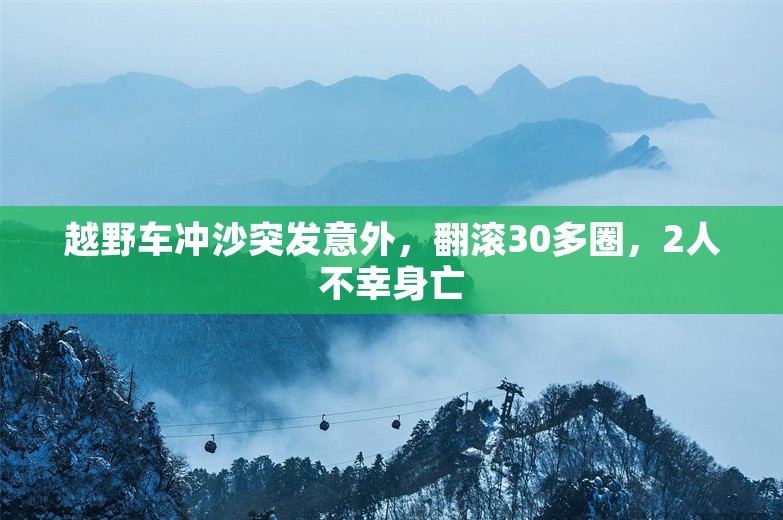 越野车冲沙突发意外，翻滚30多圈，2人不幸身亡