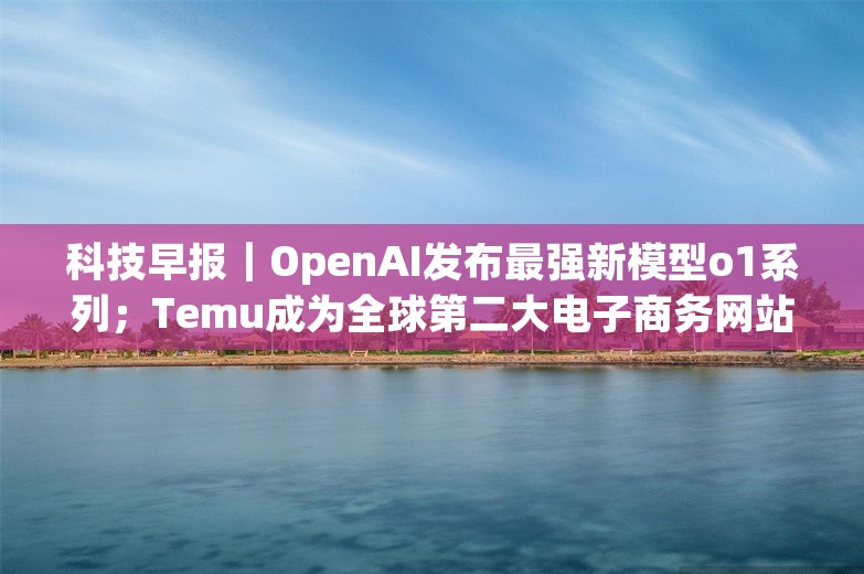 科技早报｜OpenAI发布最强新模型o1系列；Temu成为全球第二大电子商务网站