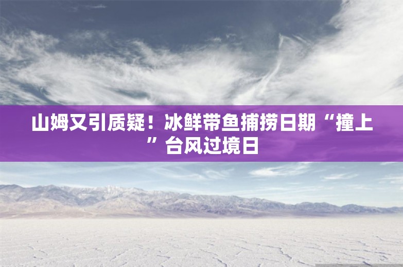 山姆又引质疑！冰鲜带鱼捕捞日期“撞上”台风过境日