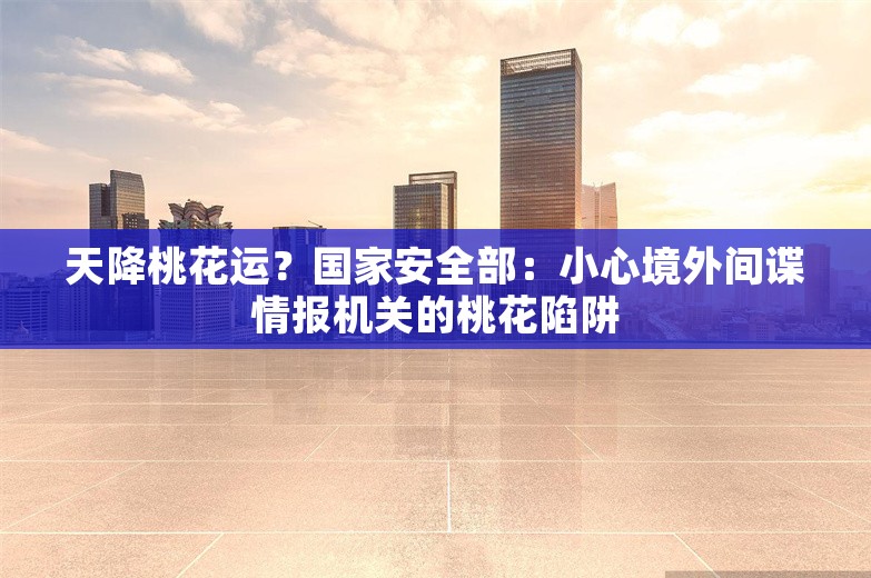 天降桃花运？国家安全部：小心境外间谍情报机关的桃花陷阱