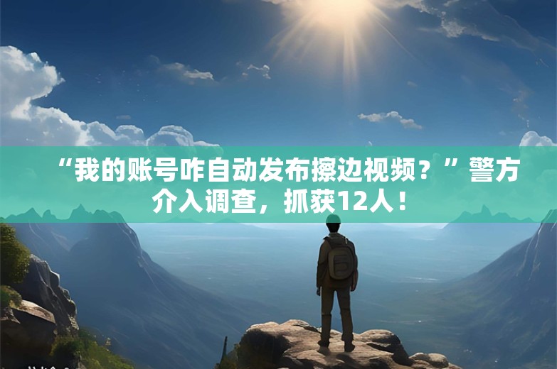 “我的账号咋自动发布擦边视频？”警方介入调查，抓获12人！