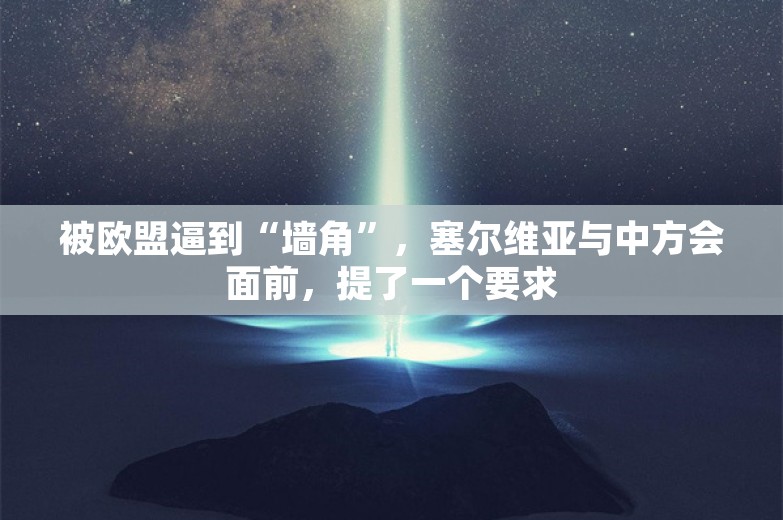 被欧盟逼到“墙角”，塞尔维亚与中方会面前，提了一个要求