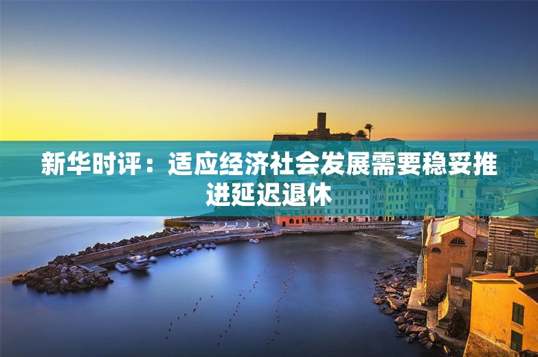 新华时评：适应经济社会发展需要稳妥推进延迟退休