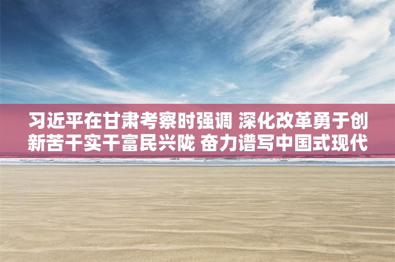 习近平在甘肃考察时强调 深化改革勇于创新苦干实干富民兴陇 奋力谱写中国式现代化甘肃篇章 途中在陕西宝鸡考察