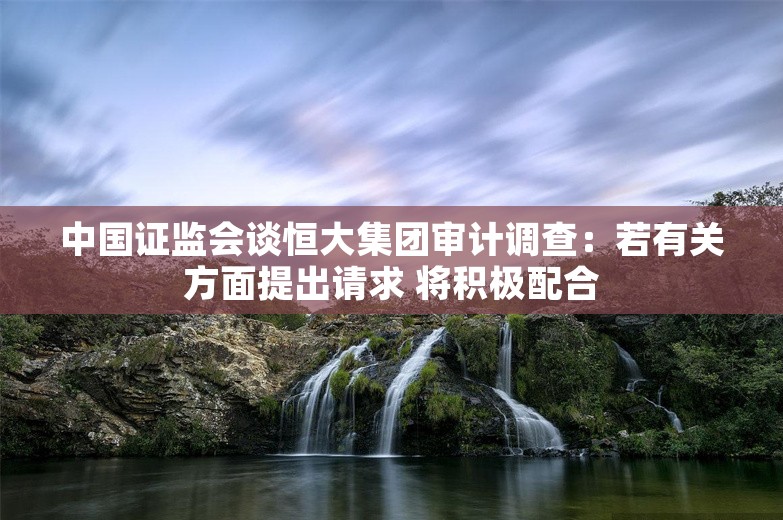 中国证监会谈恒大集团审计调查：若有关方面提出请求 将积极配合