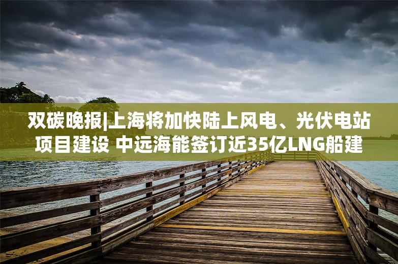 双碳晚报|上海将加快陆上风电、光伏电站项目建设 中远海能签订近35亿LNG船建造合同