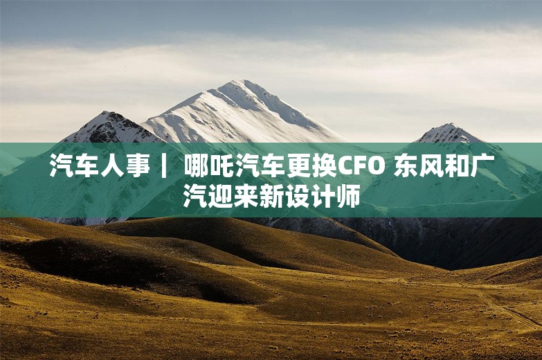 汽车人事｜ 哪吒汽车更换CFO 东风和广汽迎来新设计师