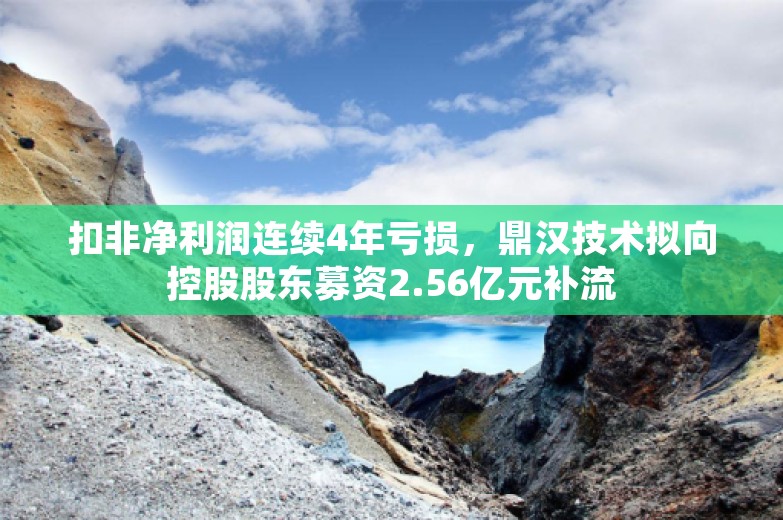 扣非净利润连续4年亏损，鼎汉技术拟向控股股东募资2.56亿元补流