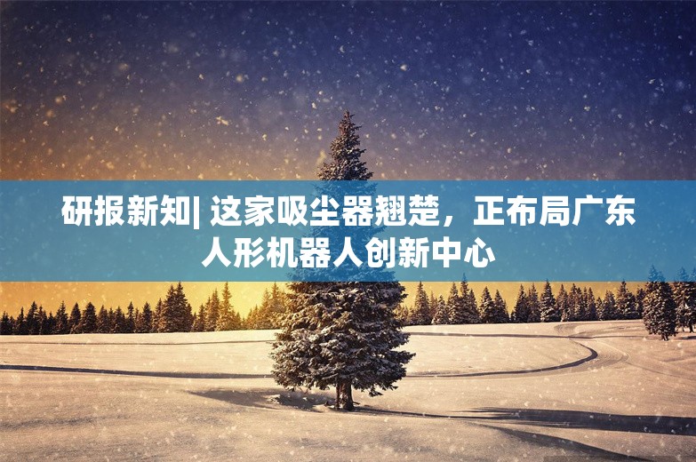 研报新知| 这家吸尘器翘楚，正布局广东人形机器人创新中心