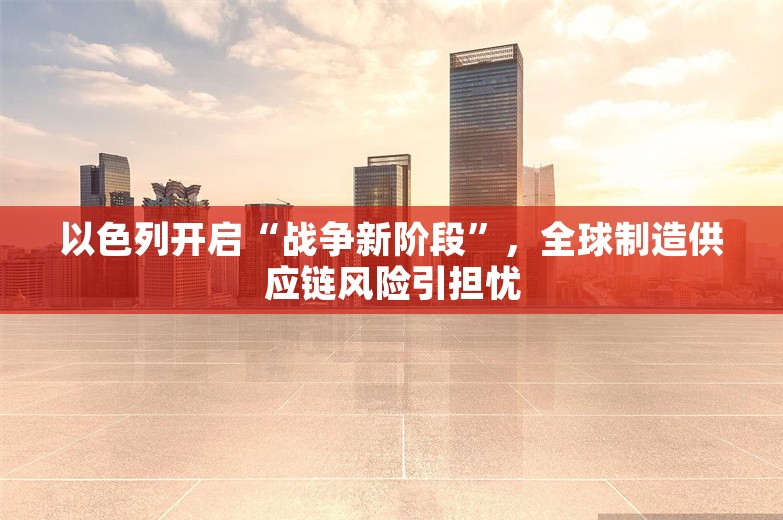 以色列开启“战争新阶段”，全球制造供应链风险引担忧