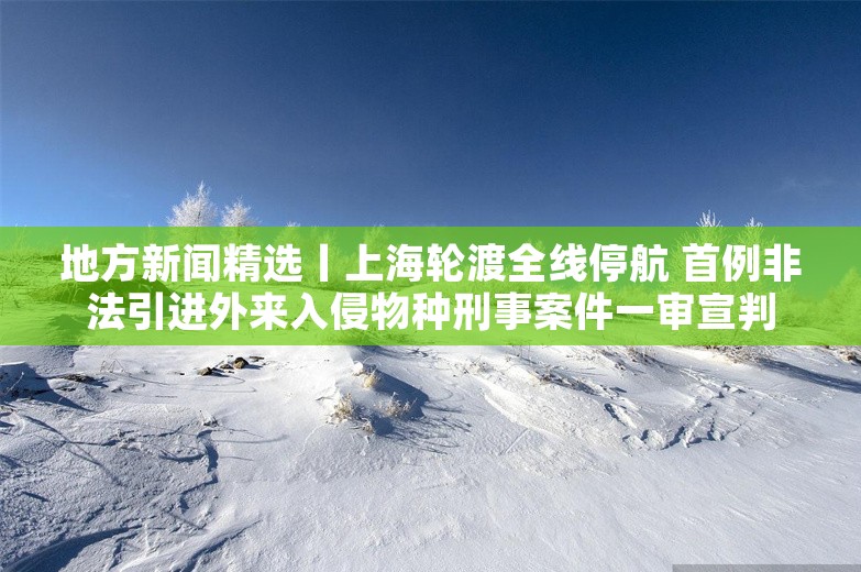 地方新闻精选丨上海轮渡全线停航 首例非法引进外来入侵物种刑事案件一审宣判