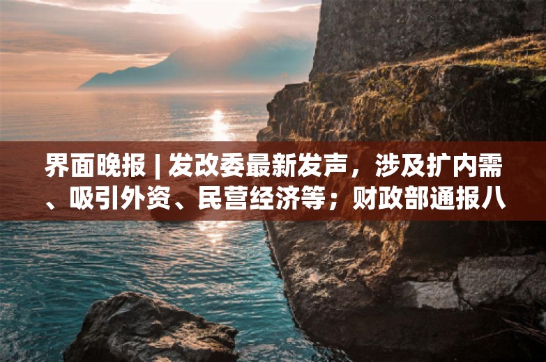 界面晚报 | 发改委最新发声，涉及扩内需、吸引外资、民营经济等；财政部通报八起地方政府隐性债务问责案例