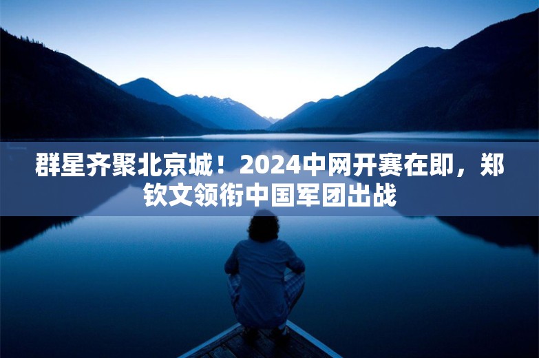 群星齐聚北京城！2024中网开赛在即，郑钦文领衔中国军团出战