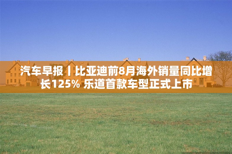 汽车早报丨比亚迪前8月海外销量同比增长125% 乐道首款车型正式上市