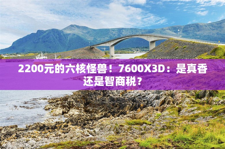 2200元的六核怪兽！7600X3D：是真香还是智商税？