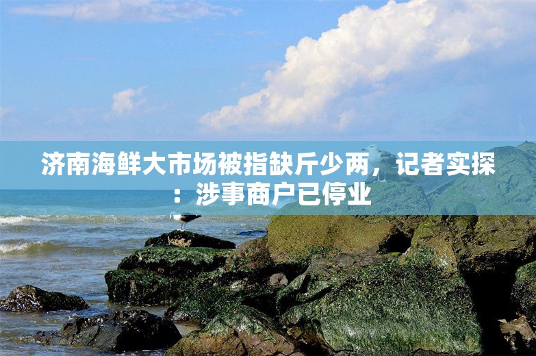 济南海鲜大市场被指缺斤少两，记者实探：涉事商户已停业