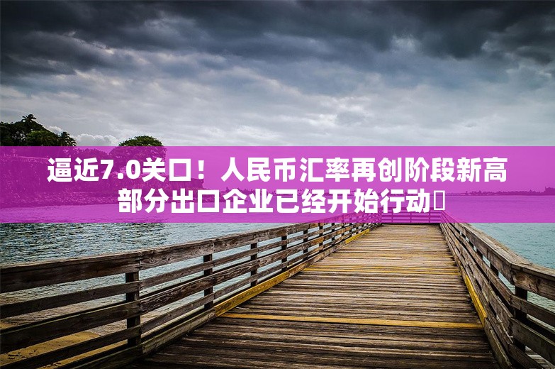 逼近7.0关口！人民币汇率再创阶段新高 部分出口企业已经开始行动️