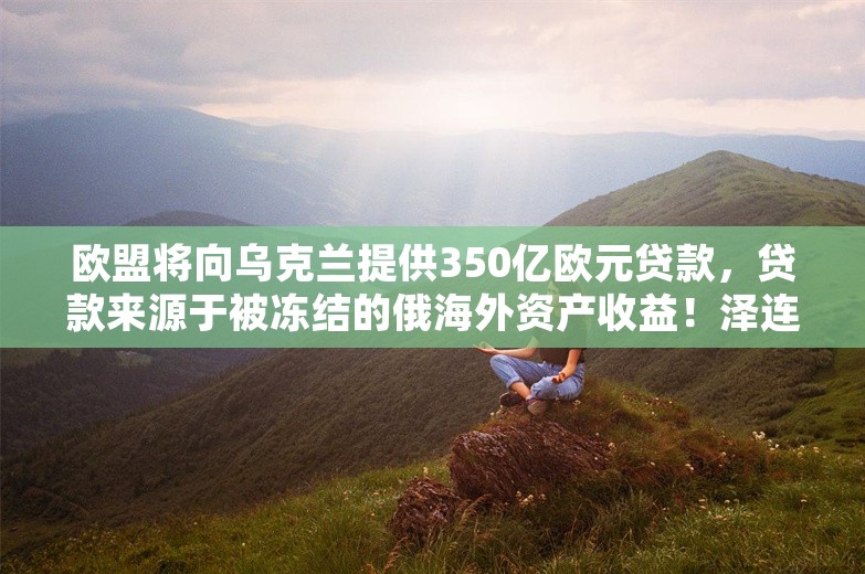 欧盟将向乌克兰提供350亿欧元贷款，贷款来源于被冻结的俄海外资产收益！泽连斯基：形势仍极其艰难