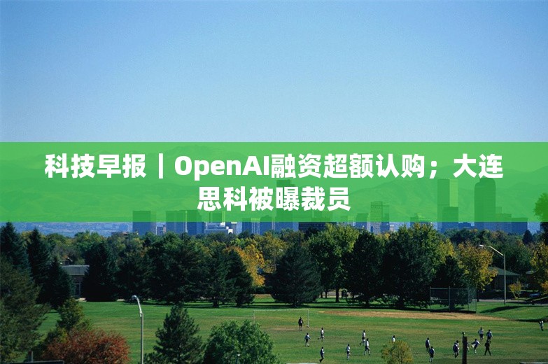 科技早报｜OpenAI融资超额认购；大连思科被曝裁员