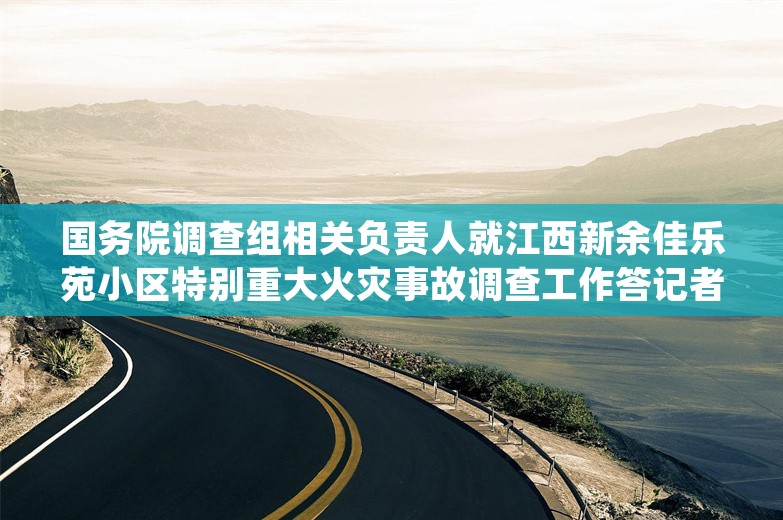 国务院调查组相关负责人就江西新余佳乐苑小区特别重大火灾事故调查工作答记者问