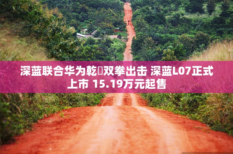 深蓝联合华为乾崑双拳出击 深蓝L07正式上市 15.19万元起售