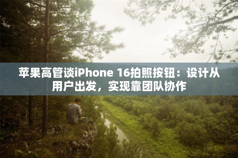 苹果高管谈iPhone 16拍照按钮：设计从用户出发，实现靠团队协作