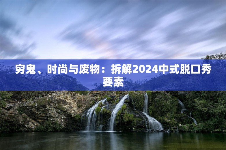 穷鬼、时尚与废物：拆解2024中式脱口秀要素 