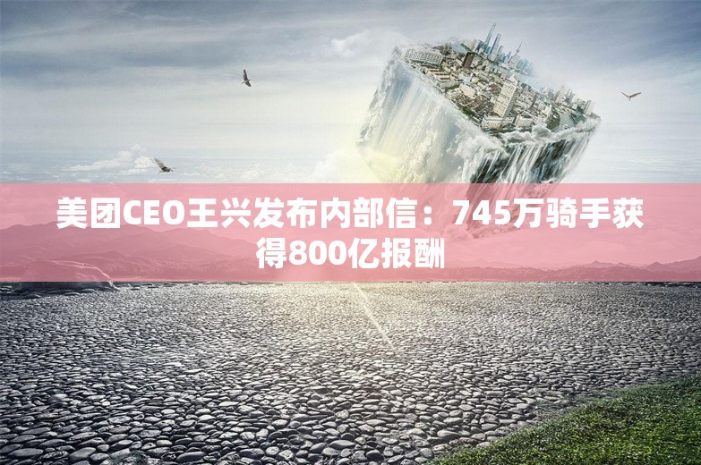 美团CEO王兴发布内部信：745万骑手获得800亿报酬