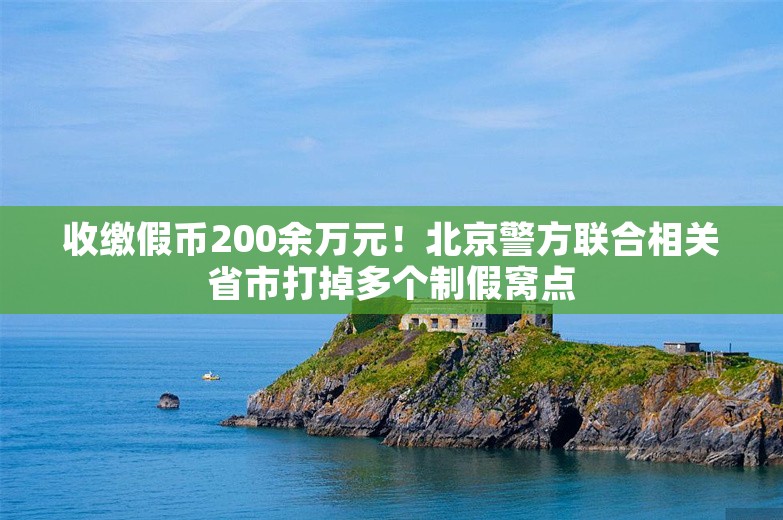 收缴假币200余万元！北京警方联合相关省市打掉多个制假窝点