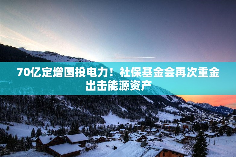 70亿定增国投电力！社保基金会再次重金出击能源资产