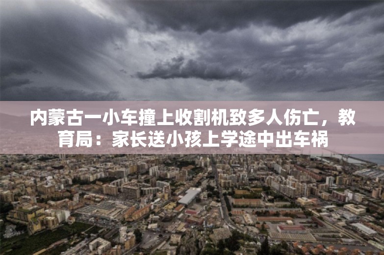 内蒙古一小车撞上收割机致多人伤亡，教育局：家长送小孩上学途中出车祸