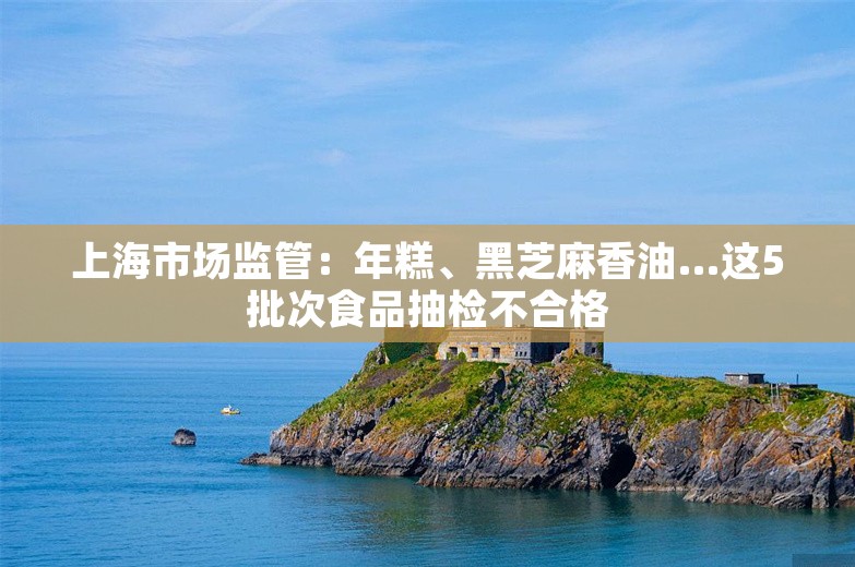 上海市场监管：年糕、黑芝麻香油…这5批次食品抽检不合格