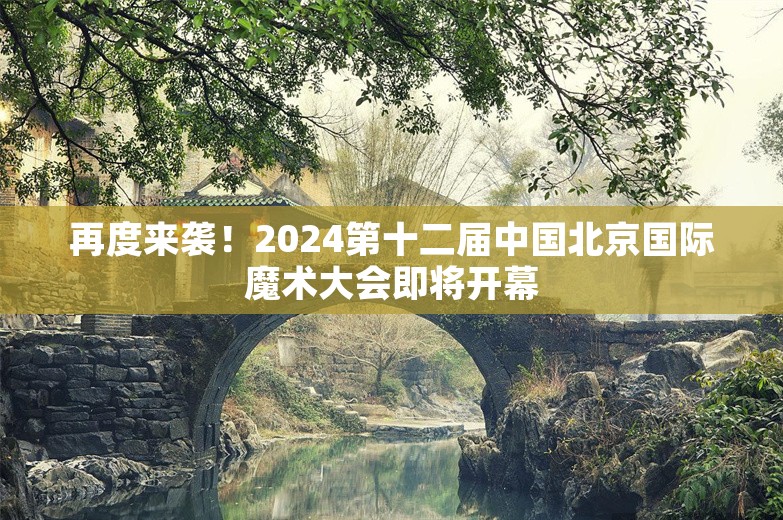 再度来袭！2024第十二届中国北京国际魔术大会即将开幕