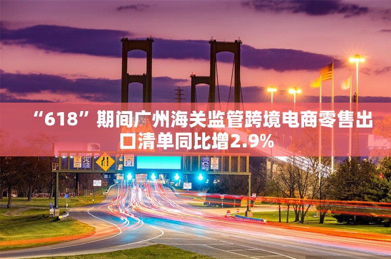 “618”期间广州海关监管跨境电商零售出口清单同比增2.9%