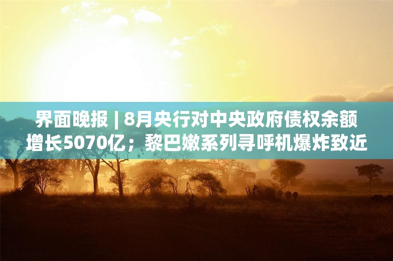 界面晚报 | 8月央行对中央政府债权余额增长5070亿；黎巴嫩系列寻呼机爆炸致近三千死伤