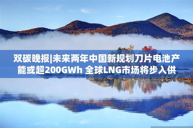 双碳晚报|未来两年中国新规划刀片电池产能或超200GWh 全球LNG市场将步入供应宽松格局