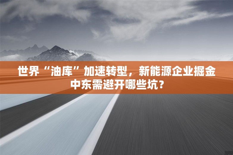 世界“油库”加速转型，新能源企业掘金中东需避开哪些坑？