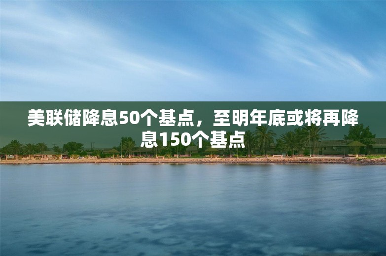 美联储降息50个基点，至明年底或将再降息150个基点