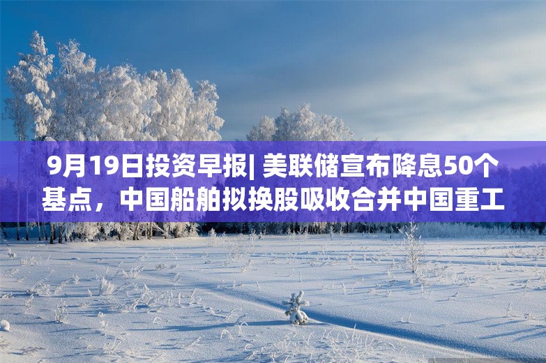 9月19日投资早报| 美联储宣布降息50个基点，中国船舶拟换股吸收合并中国重工股票今起复牌，今日一只新股申购