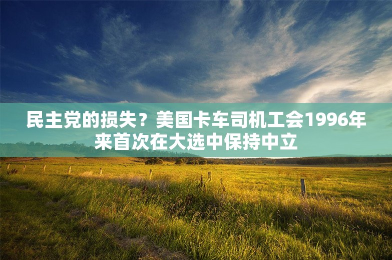 民主党的损失？美国卡车司机工会1996年来首次在大选中保持中立