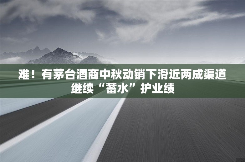 难！有茅台酒商中秋动销下滑近两成渠道继续“蓄水”护业绩