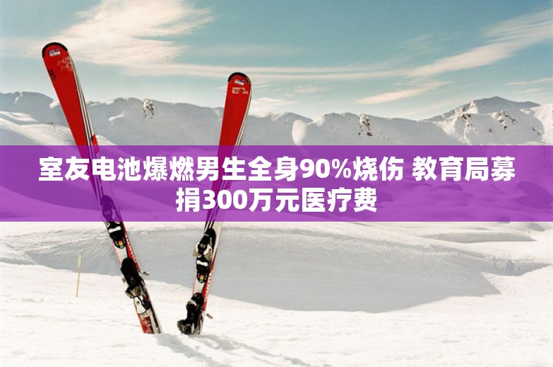 室友电池爆燃男生全身90%烧伤 教育局募捐300万元医疗费