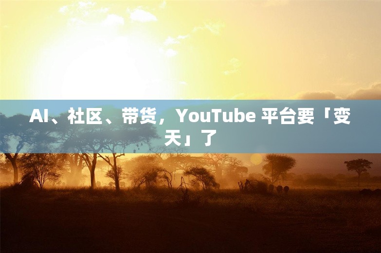 AI、社区、带货，YouTube 平台要「变天」了