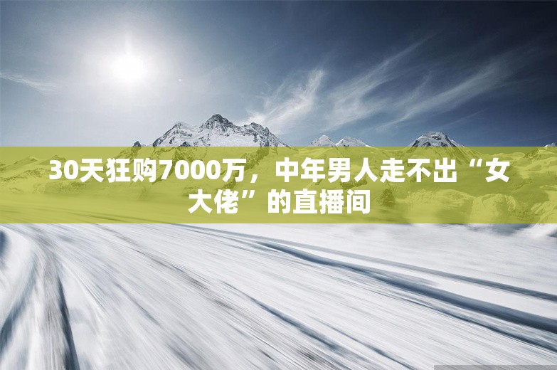 30天狂购7000万，中年男人走不出“女大佬”的直播间