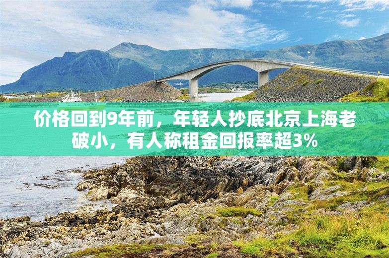 价格回到9年前，年轻人抄底北京上海老破小，有人称租金回报率超3%